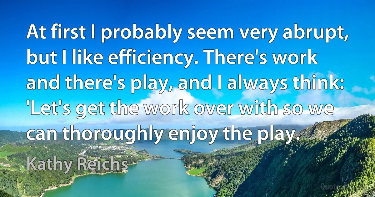 At first I probably seem very abrupt, but I like efficiency. There's work and there's play, and I always think: 'Let's get the work over with so we can thoroughly enjoy the play. (Kathy Reichs)