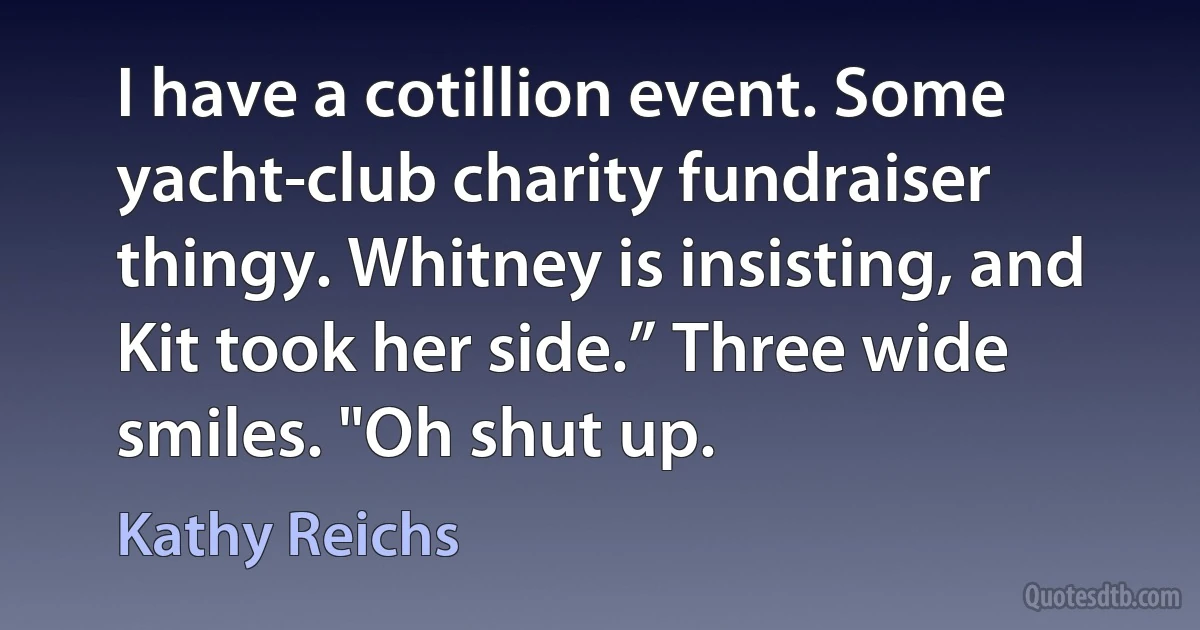 I have a cotillion event. Some yacht-club charity fundraiser thingy. Whitney is insisting, and Kit took her side.” Three wide smiles. "Oh shut up. (Kathy Reichs)