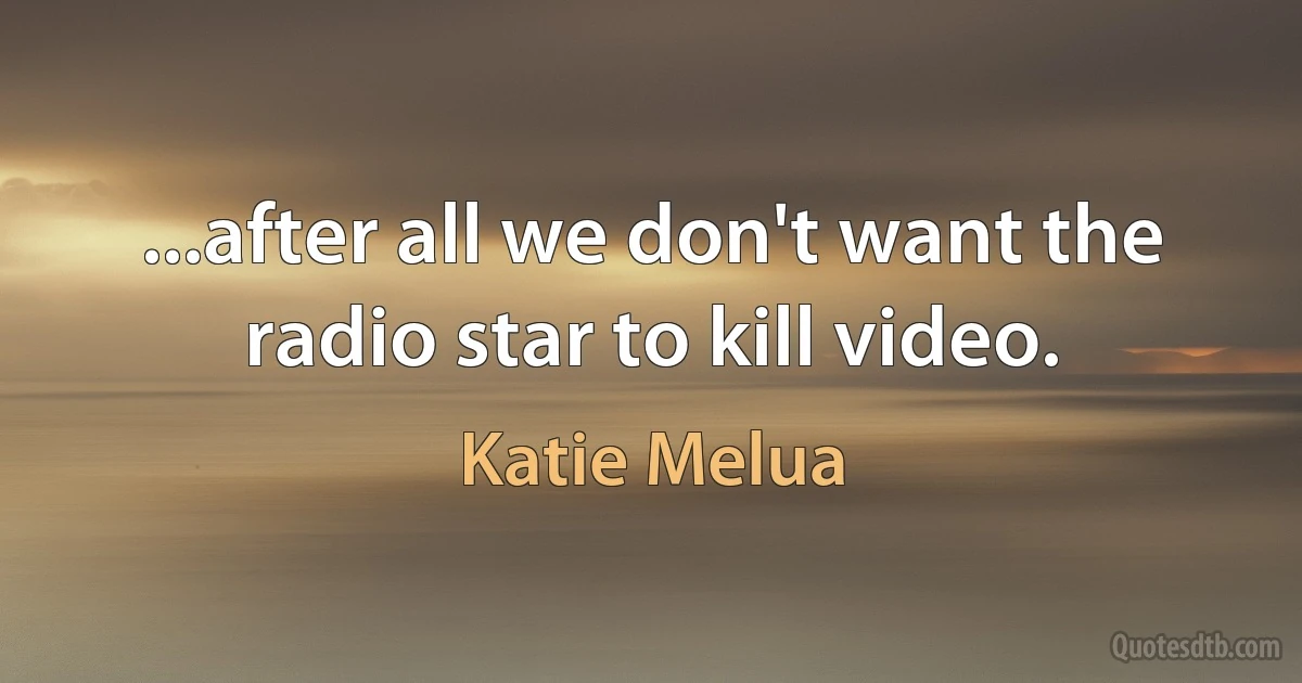 ...after all we don't want the radio star to kill video. (Katie Melua)