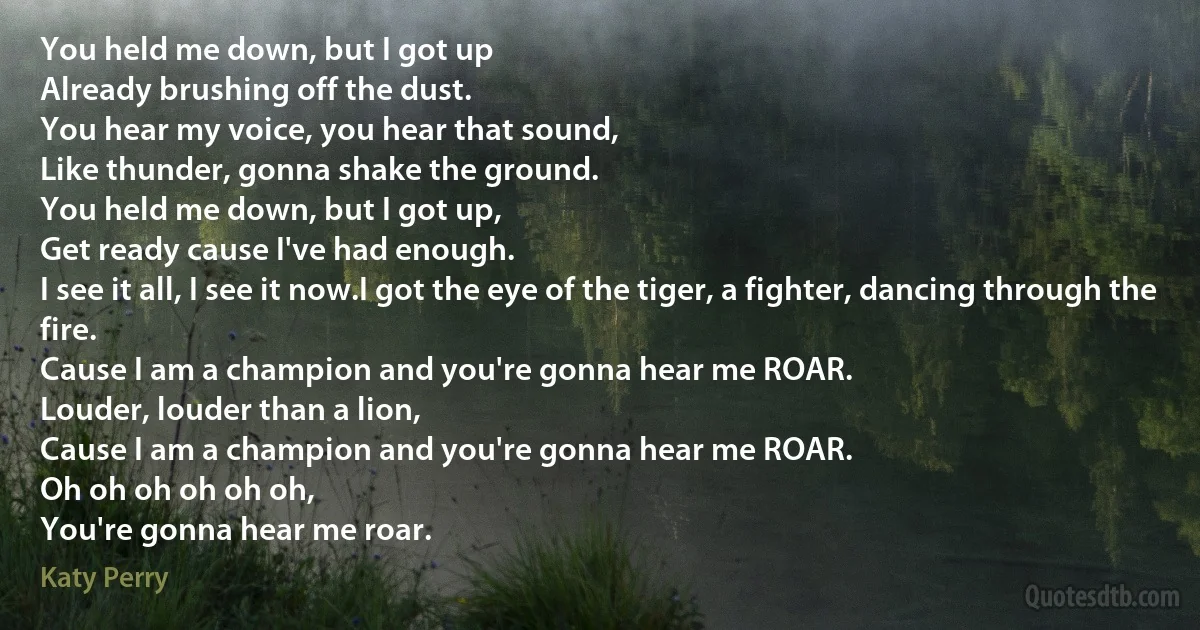 You held me down, but I got up
Already brushing off the dust.
You hear my voice, you hear that sound,
Like thunder, gonna shake the ground.
You held me down, but I got up,
Get ready cause I've had enough.
I see it all, I see it now.I got the eye of the tiger, a fighter, dancing through the fire.
Cause I am a champion and you're gonna hear me ROAR.
Louder, louder than a lion,
Cause I am a champion and you're gonna hear me ROAR.
Oh oh oh oh oh oh,
You're gonna hear me roar. (Katy Perry)