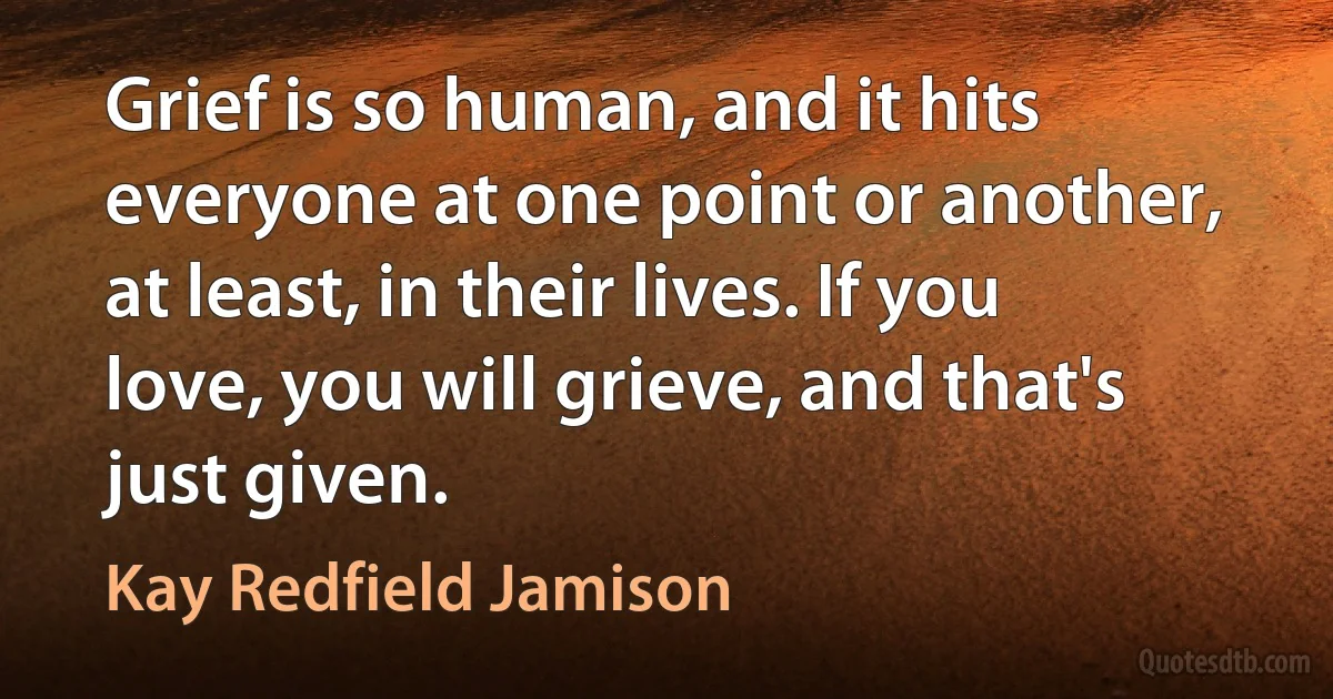 Grief is so human, and it hits everyone at one point or another, at least, in their lives. If you love, you will grieve, and that's just given. (Kay Redfield Jamison)