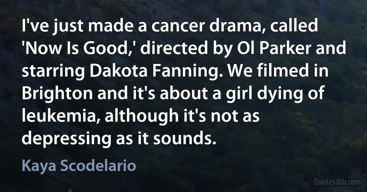 I've just made a cancer drama, called 'Now Is Good,' directed by Ol Parker and starring Dakota Fanning. We filmed in Brighton and it's about a girl dying of leukemia, although it's not as depressing as it sounds. (Kaya Scodelario)