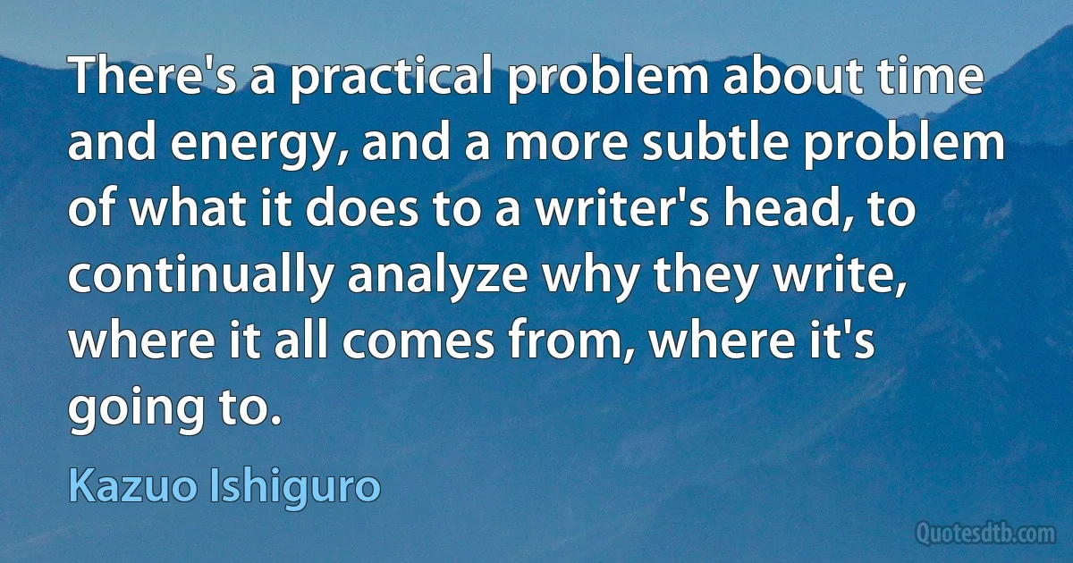 There's a practical problem about time and energy, and a more subtle problem of what it does to a writer's head, to continually analyze why they write, where it all comes from, where it's going to. (Kazuo Ishiguro)