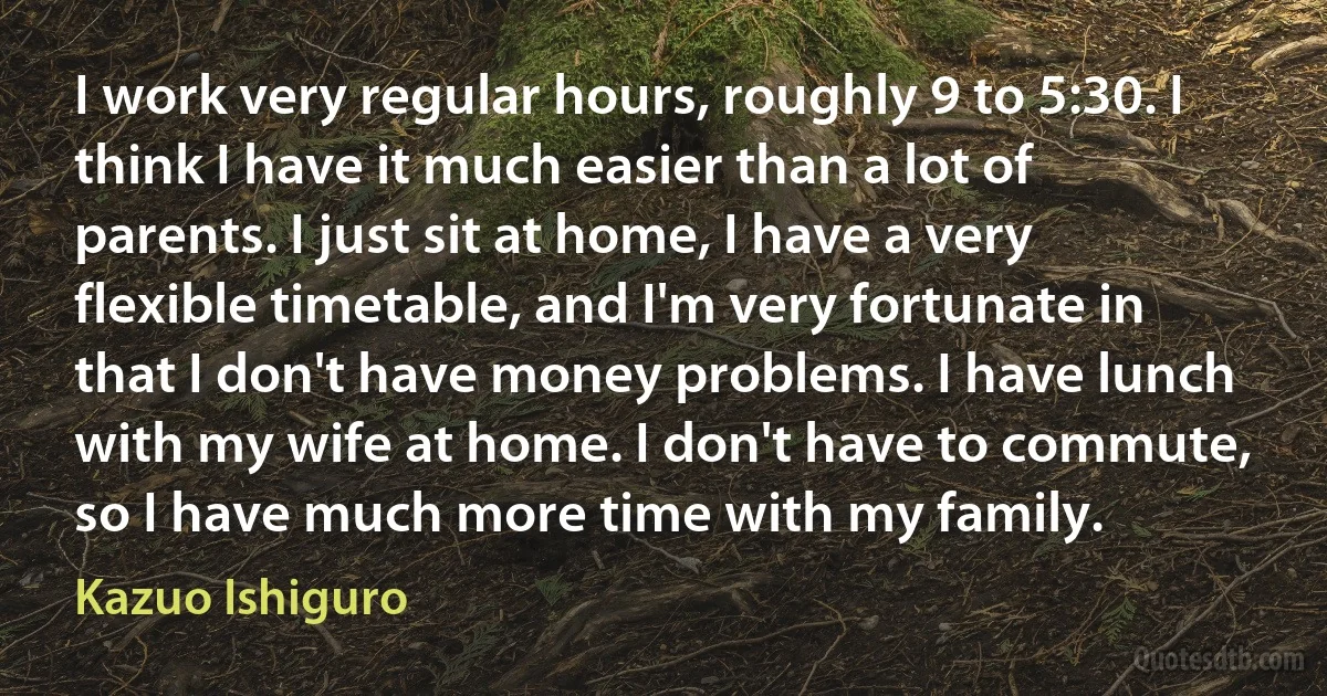 I work very regular hours, roughly 9 to 5:30. I think I have it much easier than a lot of parents. I just sit at home, I have a very flexible timetable, and I'm very fortunate in that I don't have money problems. I have lunch with my wife at home. I don't have to commute, so I have much more time with my family. (Kazuo Ishiguro)