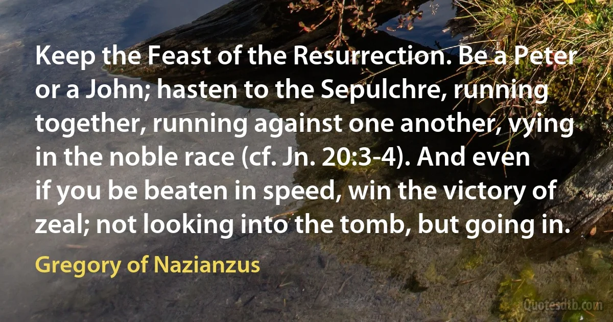 Keep the Feast of the Resurrection. Be a Peter or a John; hasten to the Sepulchre, running together, running against one another, vying in the noble race (cf. Jn. 20:3-4). And even if you be beaten in speed, win the victory of zeal; not looking into the tomb, but going in. (Gregory of Nazianzus)