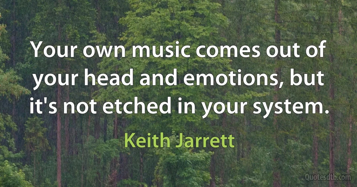 Your own music comes out of your head and emotions, but it's not etched in your system. (Keith Jarrett)