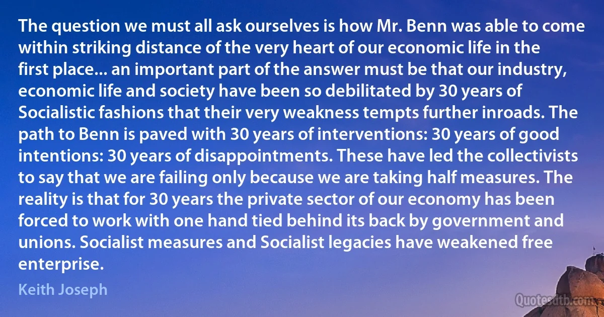 The question we must all ask ourselves is how Mr. Benn was able to come within striking distance of the very heart of our economic life in the first place... an important part of the answer must be that our industry, economic life and society have been so debilitated by 30 years of Socialistic fashions that their very weakness tempts further inroads. The path to Benn is paved with 30 years of interventions: 30 years of good intentions: 30 years of disappointments. These have led the collectivists to say that we are failing only because we are taking half measures. The reality is that for 30 years the private sector of our economy has been forced to work with one hand tied behind its back by government and unions. Socialist measures and Socialist legacies have weakened free enterprise. (Keith Joseph)