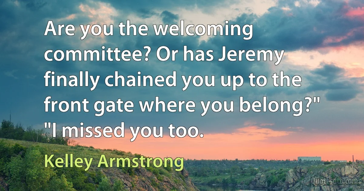 Are you the welcoming committee? Or has Jeremy finally chained you up to the front gate where you belong?" "I missed you too. (Kelley Armstrong)