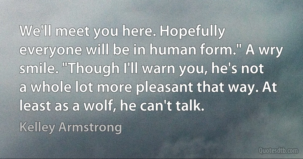 We'll meet you here. Hopefully everyone will be in human form." A wry smile. "Though I'll warn you, he's not a whole lot more pleasant that way. At least as a wolf, he can't talk. (Kelley Armstrong)