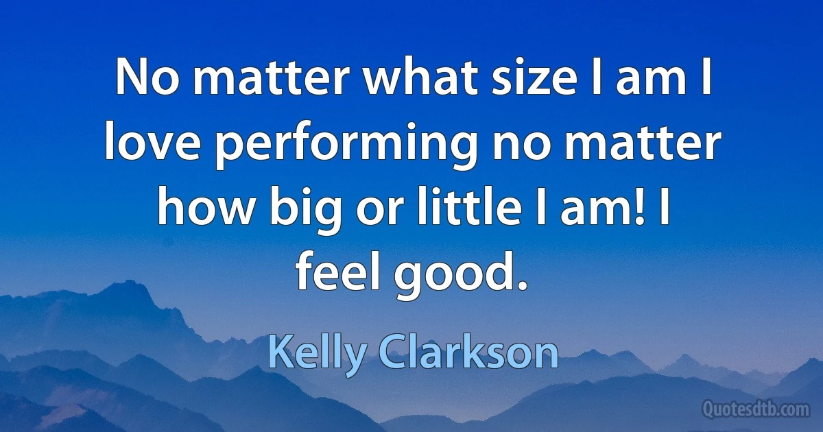 No matter what size I am I love performing no matter how big or little I am! I feel good. (Kelly Clarkson)