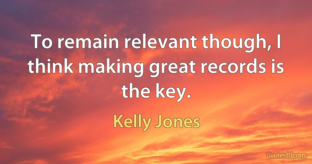 To remain relevant though, I think making great records is the key. (Kelly Jones)