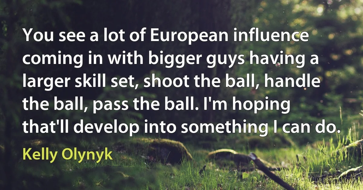 You see a lot of European influence coming in with bigger guys having a larger skill set, shoot the ball, handle the ball, pass the ball. I'm hoping that'll develop into something I can do. (Kelly Olynyk)