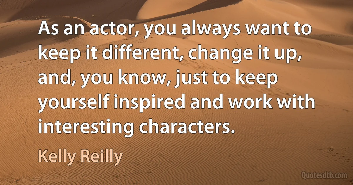 As an actor, you always want to keep it different, change it up, and, you know, just to keep yourself inspired and work with interesting characters. (Kelly Reilly)