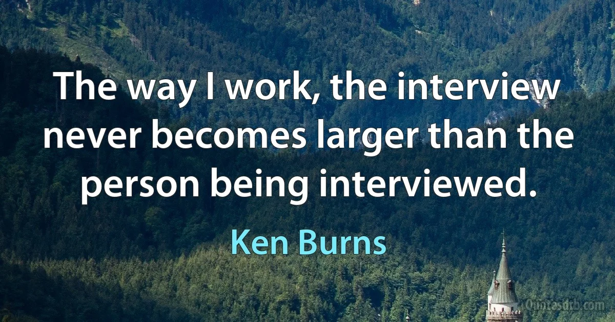 The way I work, the interview never becomes larger than the person being interviewed. (Ken Burns)