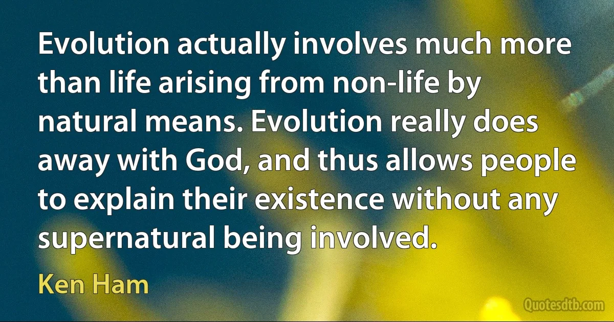 Evolution actually involves much more than life arising from non-life by natural means. Evolution really does away with God, and thus allows people to explain their existence without any supernatural being involved. (Ken Ham)