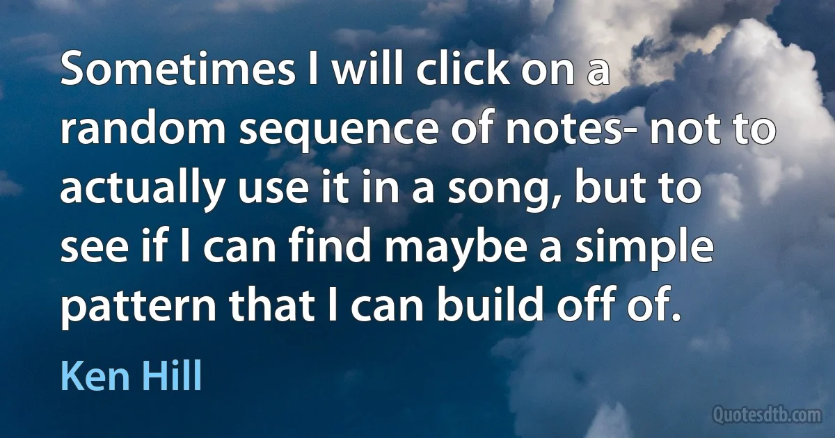 Sometimes I will click on a random sequence of notes- not to actually use it in a song, but to see if I can find maybe a simple pattern that I can build off of. (Ken Hill)