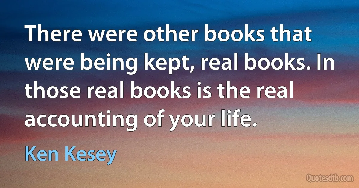 There were other books that were being kept, real books. In those real books is the real accounting of your life. (Ken Kesey)