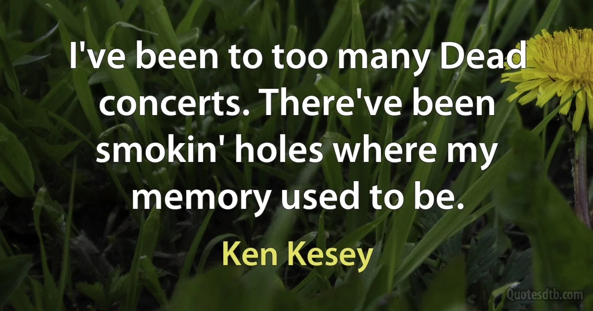 I've been to too many Dead concerts. There've been smokin' holes where my memory used to be. (Ken Kesey)