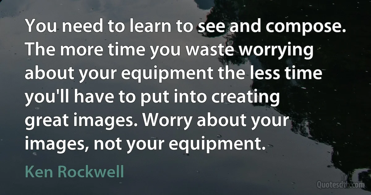 You need to learn to see and compose. The more time you waste worrying about your equipment the less time you'll have to put into creating great images. Worry about your images, not your equipment. (Ken Rockwell)