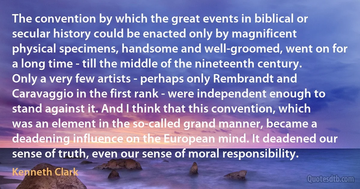 The convention by which the great events in biblical or secular history could be enacted only by magnificent physical specimens, handsome and well-groomed, went on for a long time - till the middle of the nineteenth century. Only a very few artists - perhaps only Rembrandt and Caravaggio in the first rank - were independent enough to stand against it. And I think that this convention, which was an element in the so-called grand manner, became a deadening influence on the European mind. It deadened our sense of truth, even our sense of moral responsibility. (Kenneth Clark)