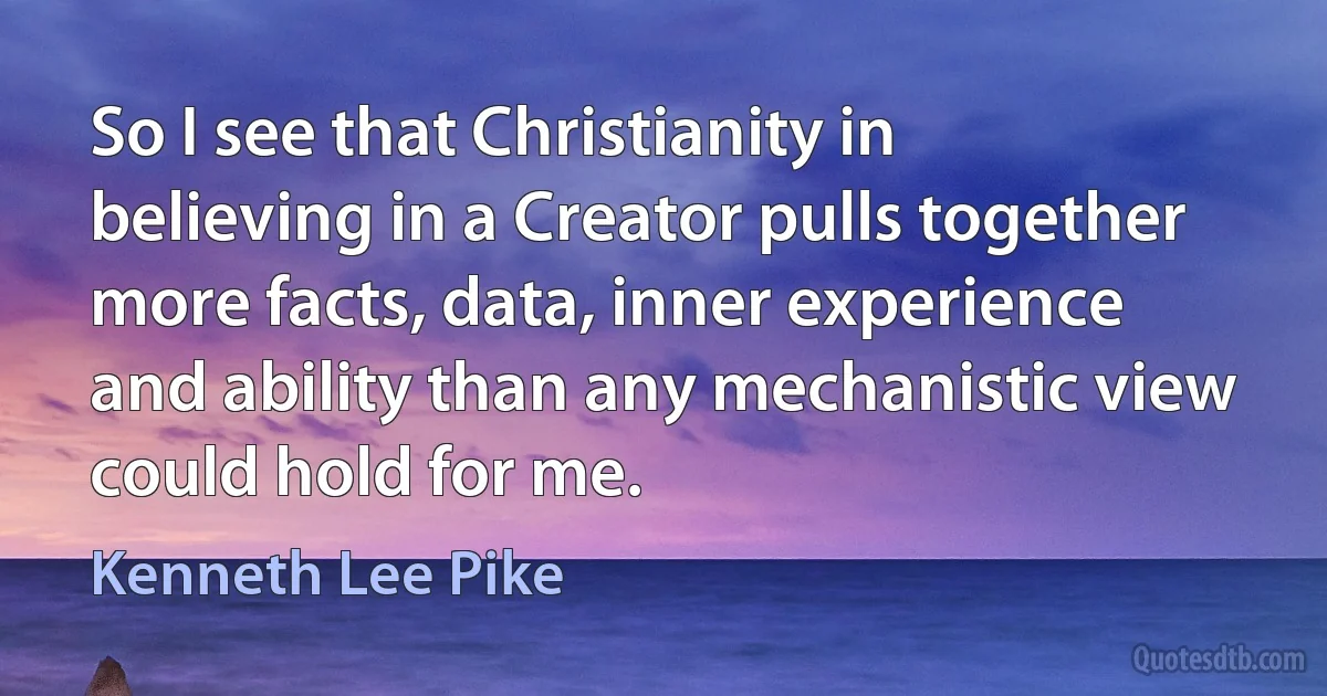 So I see that Christianity in believing in a Creator pulls together more facts, data, inner experience and ability than any mechanistic view could hold for me. (Kenneth Lee Pike)