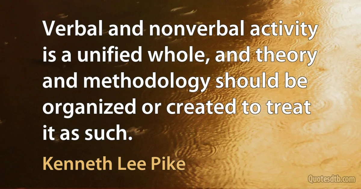 Verbal and nonverbal activity is a unified whole, and theory and methodology should be organized or created to treat it as such. (Kenneth Lee Pike)