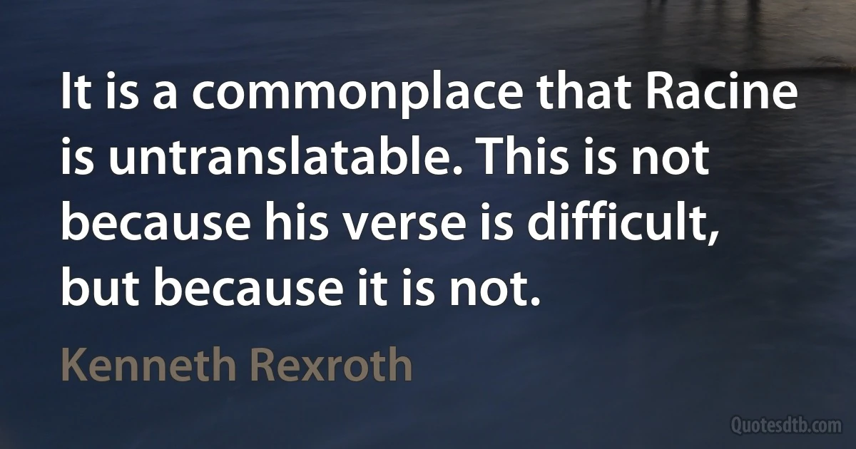 It is a commonplace that Racine is untranslatable. This is not because his verse is difficult, but because it is not. (Kenneth Rexroth)