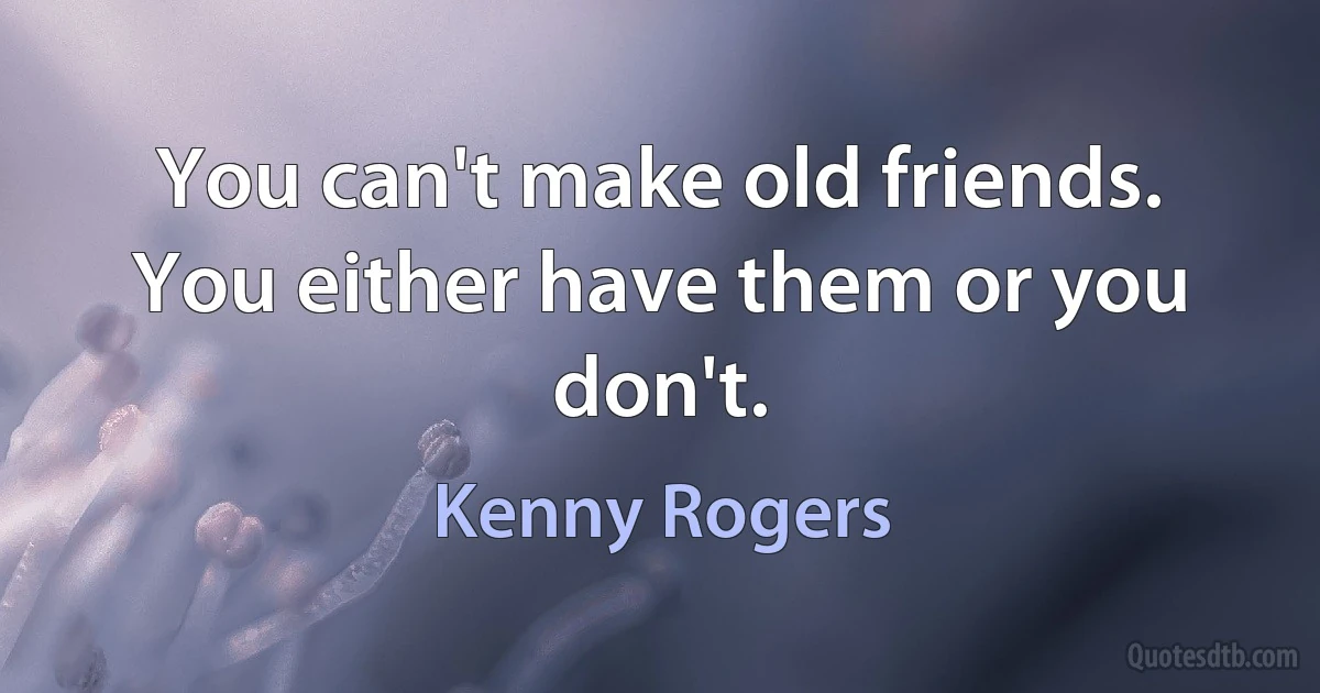 You can't make old friends. You either have them or you don't. (Kenny Rogers)