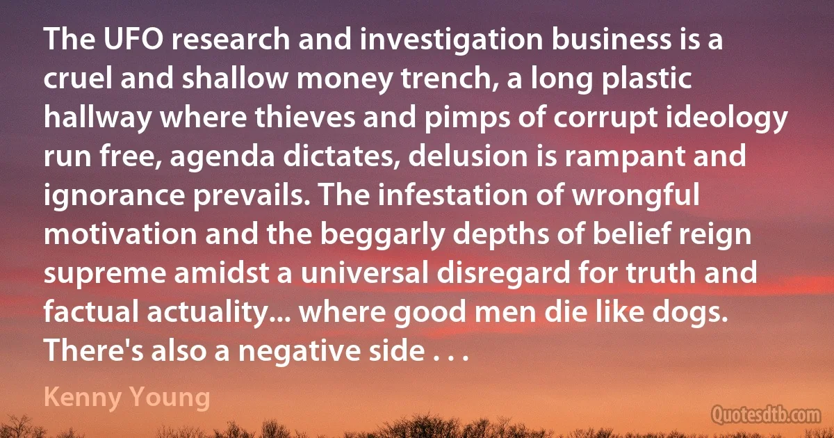 The UFO research and investigation business is a cruel and shallow money trench, a long plastic hallway where thieves and pimps of corrupt ideology run free, agenda dictates, delusion is rampant and ignorance prevails. The infestation of wrongful motivation and the beggarly depths of belief reign supreme amidst a universal disregard for truth and factual actuality... where good men die like dogs. There's also a negative side . . . (Kenny Young)