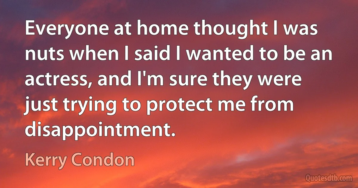 Everyone at home thought I was nuts when I said I wanted to be an actress, and I'm sure they were just trying to protect me from disappointment. (Kerry Condon)