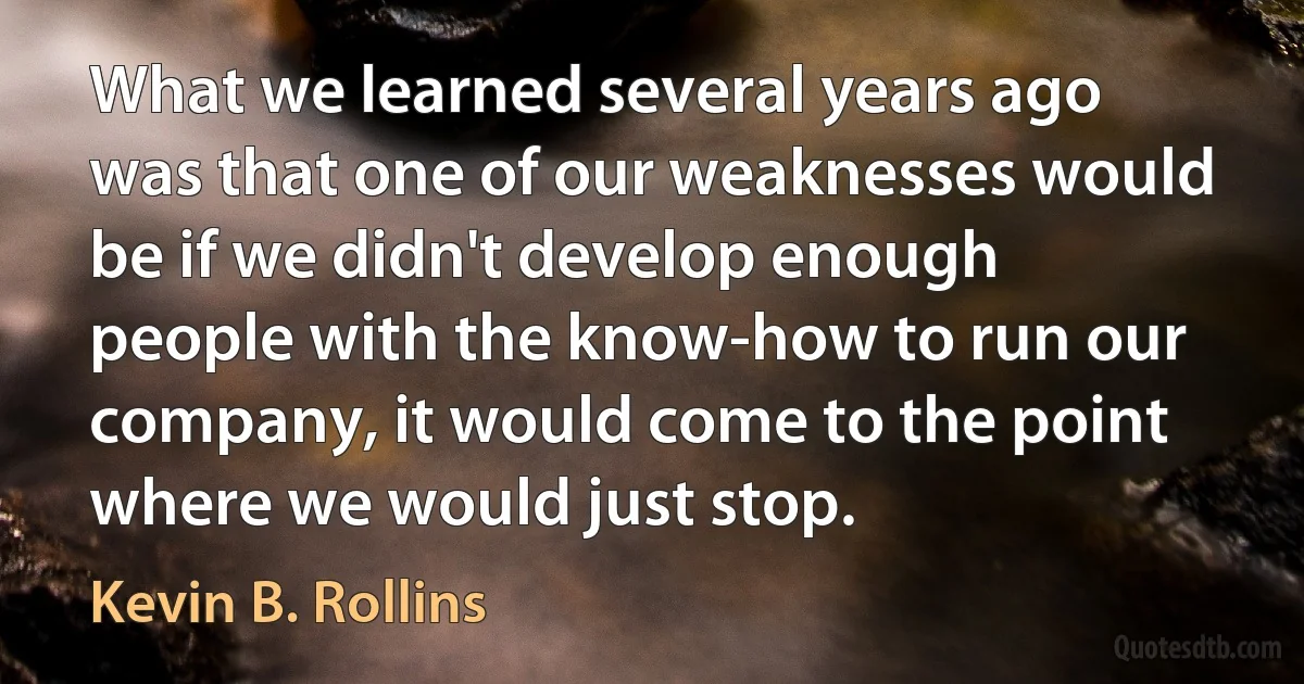 What we learned several years ago was that one of our weaknesses would be if we didn't develop enough people with the know-how to run our company, it would come to the point where we would just stop. (Kevin B. Rollins)