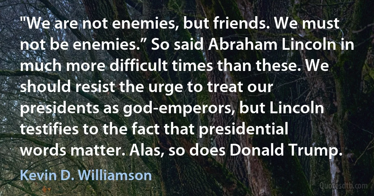 "We are not enemies, but friends. We must not be enemies.” So said Abraham Lincoln in much more difficult times than these. We should resist the urge to treat our presidents as god-emperors, but Lincoln testifies to the fact that presidential words matter. Alas, so does Donald Trump. (Kevin D. Williamson)