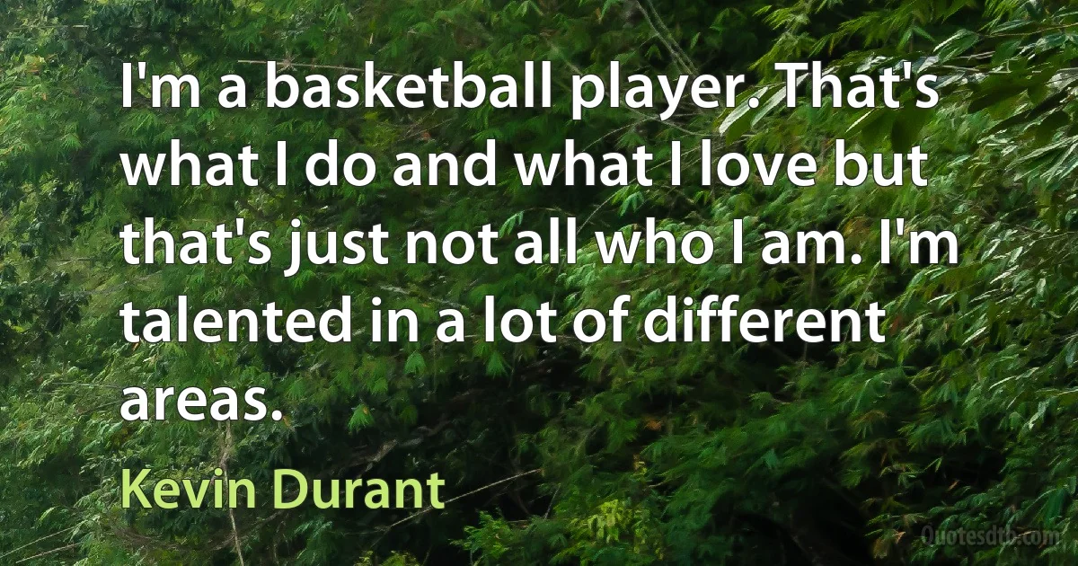 I'm a basketball player. That's what I do and what I love but that's just not all who I am. I'm talented in a lot of different areas. (Kevin Durant)