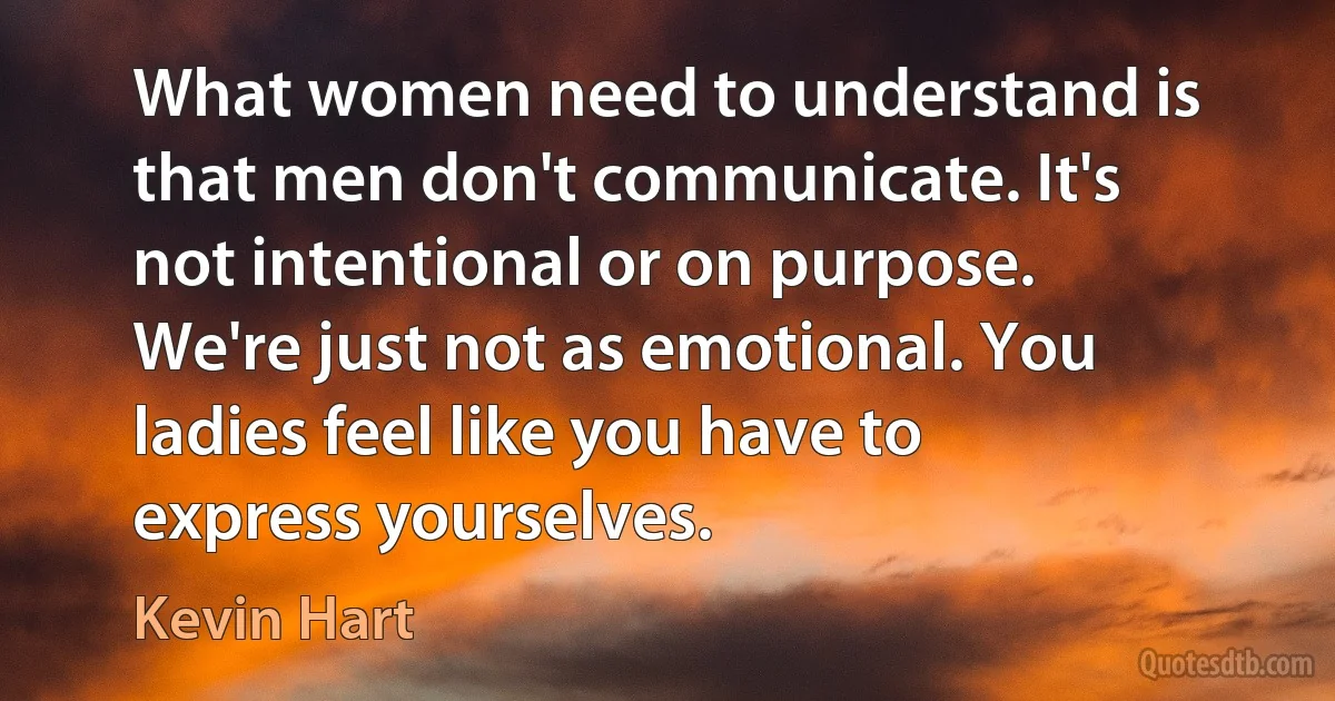 What women need to understand is that men don't communicate. It's not intentional or on purpose. We're just not as emotional. You ladies feel like you have to express yourselves. (Kevin Hart)