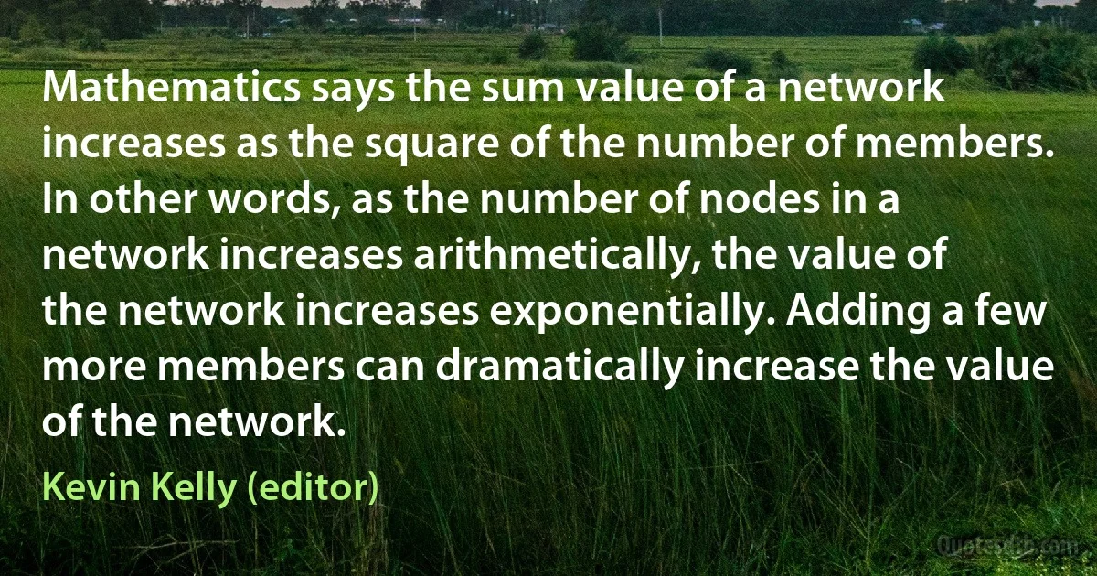 Mathematics says the sum value of a network increases as the square of the number of members. In other words, as the number of nodes in a network increases arithmetically, the value of the network increases exponentially. Adding a few more members can dramatically increase the value of the network. (Kevin Kelly (editor))