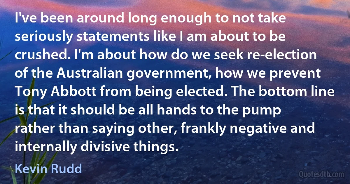 I've been around long enough to not take seriously statements like I am about to be crushed. I'm about how do we seek re-election of the Australian government, how we prevent Tony Abbott from being elected. The bottom line is that it should be all hands to the pump rather than saying other, frankly negative and internally divisive things. (Kevin Rudd)