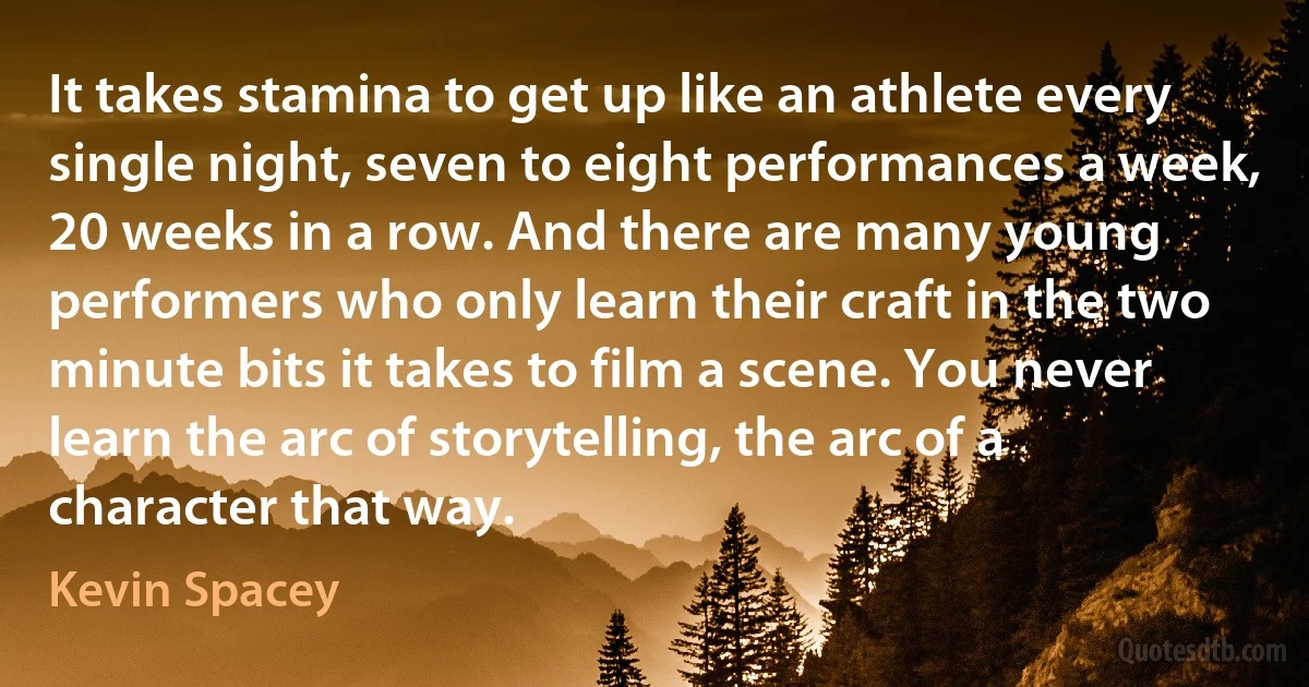 It takes stamina to get up like an athlete every single night, seven to eight performances a week, 20 weeks in a row. And there are many young performers who only learn their craft in the two minute bits it takes to film a scene. You never learn the arc of storytelling, the arc of a character that way. (Kevin Spacey)