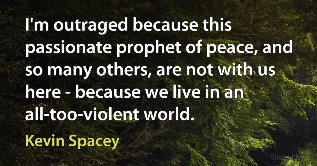 I'm outraged because this passionate prophet of peace, and so many others, are not with us here - because we live in an all-too-violent world. (Kevin Spacey)