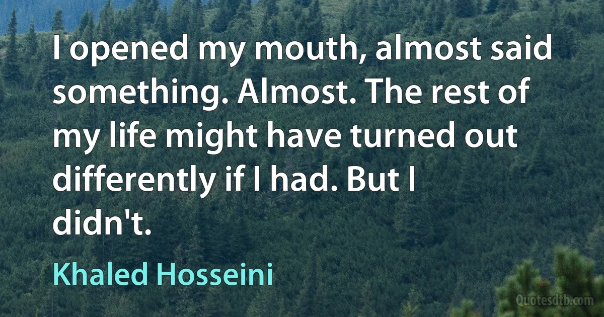 I opened my mouth, almost said something. Almost. The rest of my life might have turned out differently if I had. But I didn't. (Khaled Hosseini)