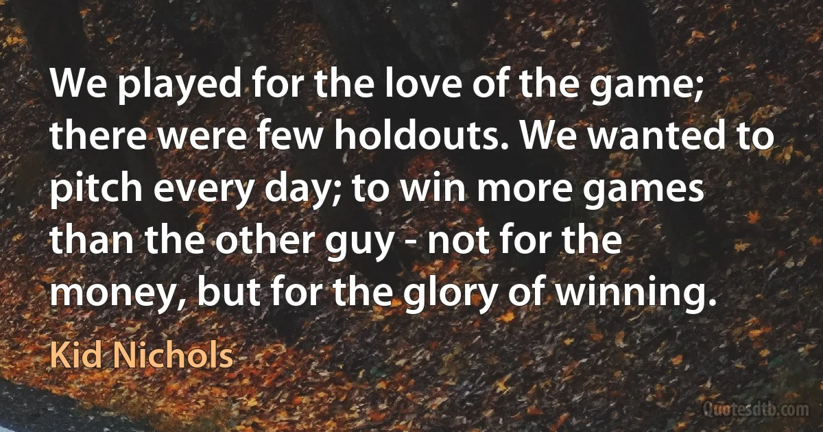 We played for the love of the game; there were few holdouts. We wanted to pitch every day; to win more games than the other guy - not for the money, but for the glory of winning. (Kid Nichols)