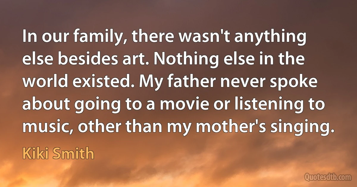 In our family, there wasn't anything else besides art. Nothing else in the world existed. My father never spoke about going to a movie or listening to music, other than my mother's singing. (Kiki Smith)