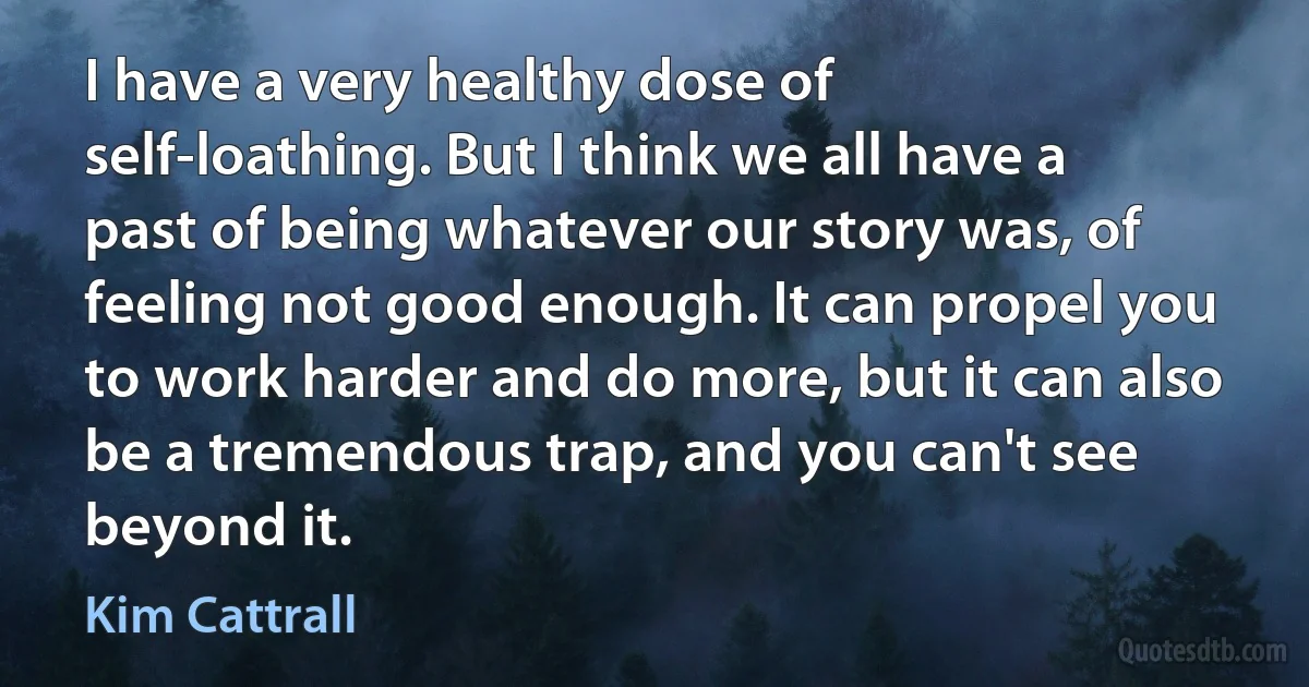 I have a very healthy dose of self-loathing. But I think we all have a past of being whatever our story was, of feeling not good enough. It can propel you to work harder and do more, but it can also be a tremendous trap, and you can't see beyond it. (Kim Cattrall)