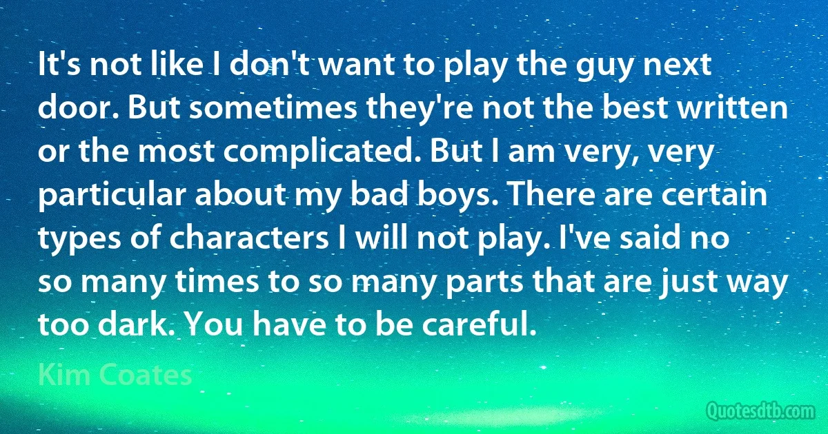 It's not like I don't want to play the guy next door. But sometimes they're not the best written or the most complicated. But I am very, very particular about my bad boys. There are certain types of characters I will not play. I've said no so many times to so many parts that are just way too dark. You have to be careful. (Kim Coates)