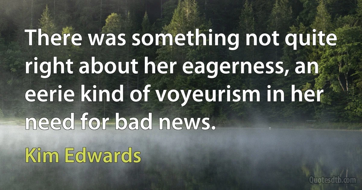 There was something not quite right about her eagerness, an eerie kind of voyeurism in her need for bad news. (Kim Edwards)