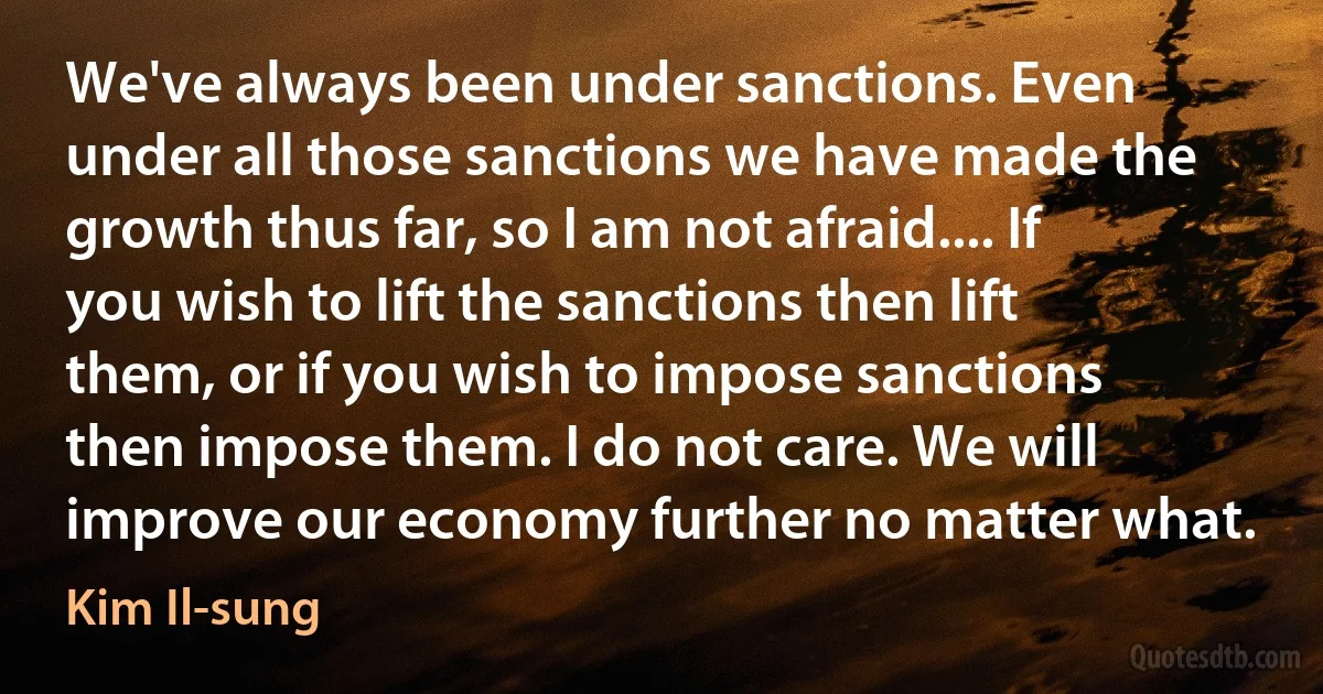 We've always been under sanctions. Even under all those sanctions we have made the growth thus far, so I am not afraid.... If you wish to lift the sanctions then lift them, or if you wish to impose sanctions then impose them. I do not care. We will improve our economy further no matter what. (Kim Il-sung)