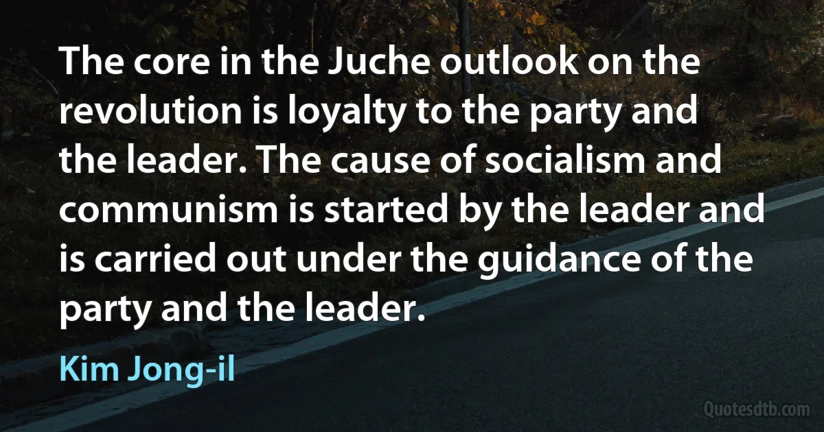 The core in the Juche outlook on the revolution is loyalty to the party and the leader. The cause of socialism and communism is started by the leader and is carried out under the guidance of the party and the leader. (Kim Jong-il)