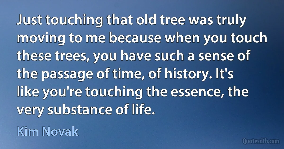 Just touching that old tree was truly moving to me because when you touch these trees, you have such a sense of the passage of time, of history. It's like you're touching the essence, the very substance of life. (Kim Novak)