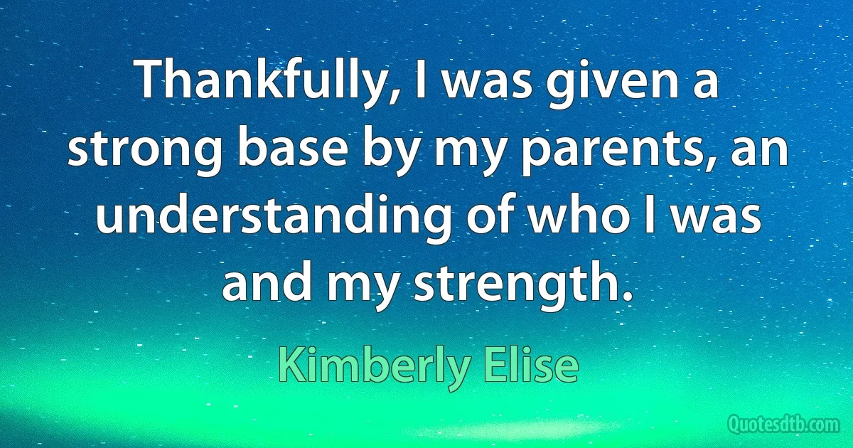 Thankfully, I was given a strong base by my parents, an understanding of who I was and my strength. (Kimberly Elise)