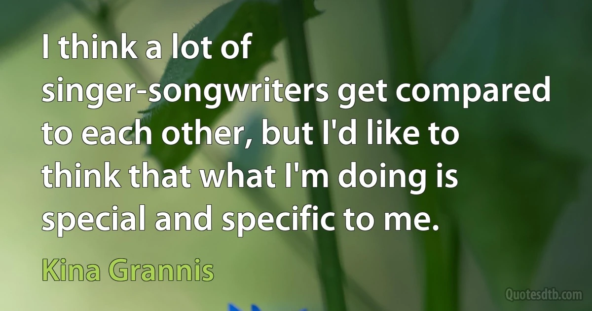 I think a lot of singer-songwriters get compared to each other, but I'd like to think that what I'm doing is special and specific to me. (Kina Grannis)