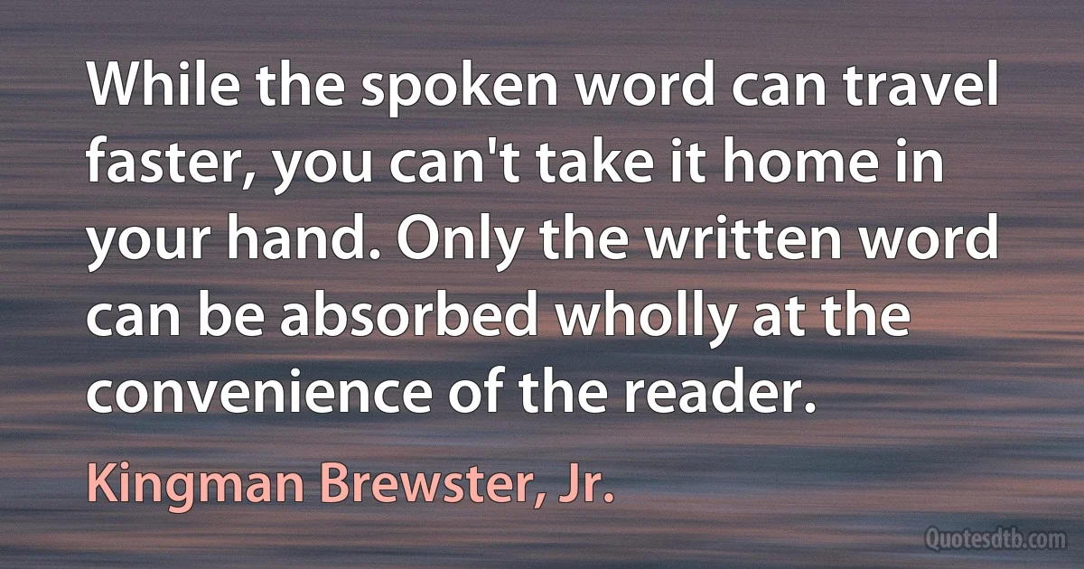 While the spoken word can travel faster, you can't take it home in your hand. Only the written word can be absorbed wholly at the convenience of the reader. (Kingman Brewster, Jr.)